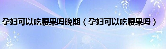 孕妇可以吃腰果吗晚期（孕妇可以吃腰果吗）