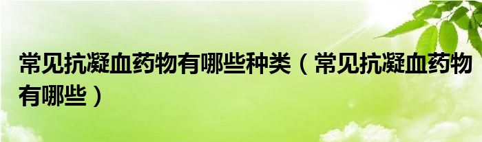 常见抗凝血药物有哪些种类（常见抗凝血药物有哪些）