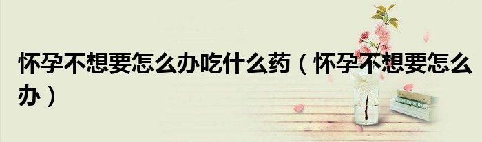 怀孕不想要怎么办吃什么药（怀孕不想要怎么办）