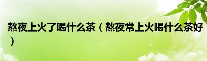 熬夜上火了喝什么茶（熬夜常上火喝什么茶好）