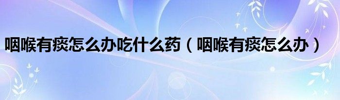 咽喉有痰怎么办吃什么药（咽喉有痰怎么办）