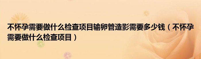 不怀孕需要做什么检查项目输卵管造影需要多少钱（不怀孕需要做什么检查项目）