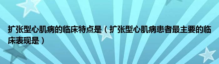 扩张型心肌病的临床特点是（扩张型心肌病患者最主要的临床表现是）