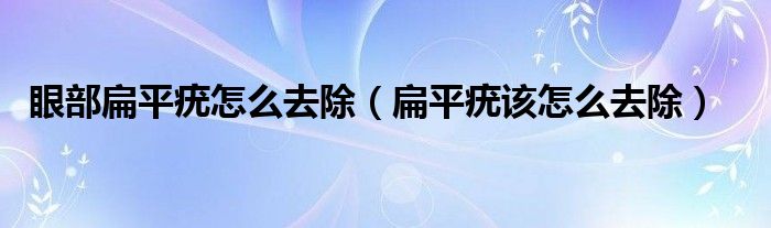 眼部扁平疣怎么去除（扁平疣该怎么去除）