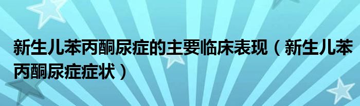 新生儿苯丙酮尿症的主要临床表现(新生儿苯丙酮尿症症状)
