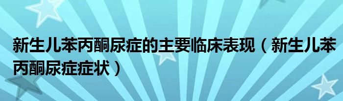 新生儿苯丙酮尿症的主要临床表现（新生儿苯丙酮尿症症状）