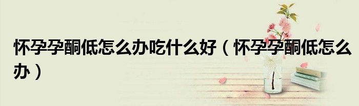 怀孕孕酮低怎么办吃什么好（怀孕孕酮低怎么办）