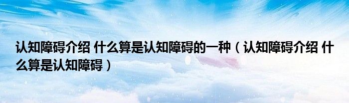 认知障碍介绍 什么算是认知障碍的一种（认知障碍介绍 什么算是认知障碍）