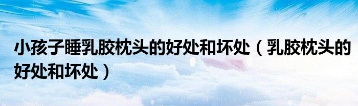 小孩子睡乳胶枕头的好处和坏处（乳胶枕头的好处和坏处）
