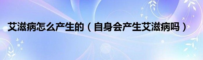 艾滋病怎么产生的（自身会产生艾滋病吗）