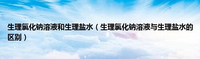 生理氯化钠溶液和生理盐水（生理氯化钠溶液与生理盐水的区别）