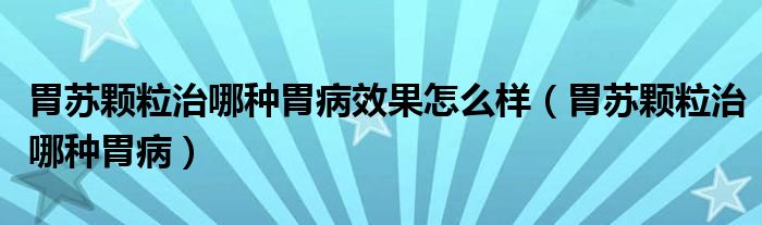 胃苏颗粒治哪种胃病效果怎么样（胃苏颗粒治哪种胃病）