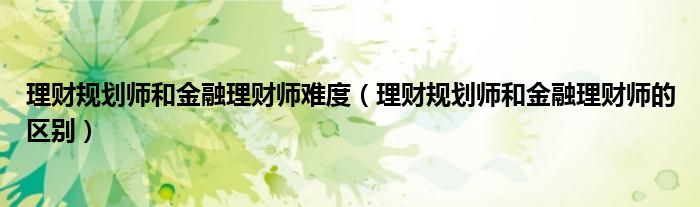 理财规划师和金融理财师难度（理财规划师和金融理财师的区别）