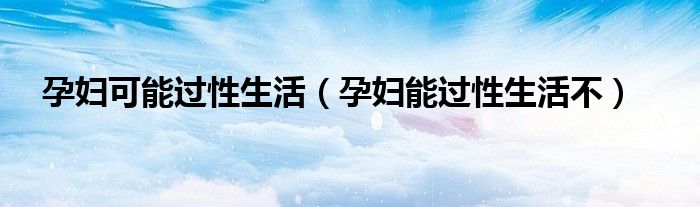 孕妇可能过性生活（孕妇能过性生活不）