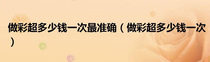 做彩超多少钱一次最准确（做彩超多少钱一次）