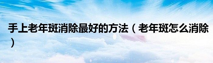 手上老年斑消除最好的方法（老年斑怎么消除）