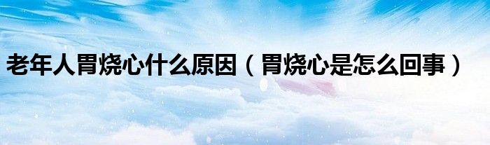 老年人胃烧心什么原因（胃烧心是怎么回事）