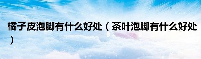 橘子皮泡脚有什么好处（茶叶泡脚有什么好处）