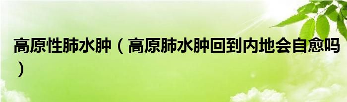 高原性肺水肿（高原肺水肿回到内地会自愈吗）