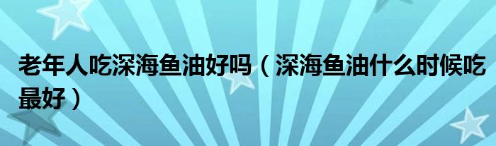 老年人吃深海鱼油好吗（深海鱼油什么时候吃最好）