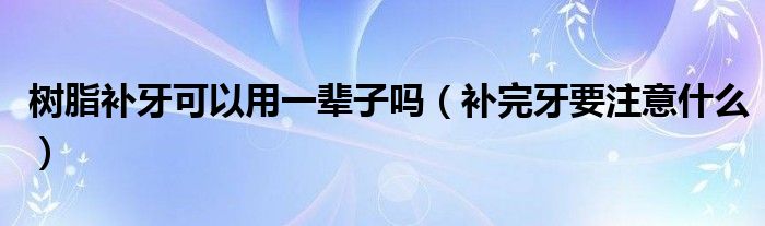 树脂补牙可以用一辈子吗(补完牙要注意什么)