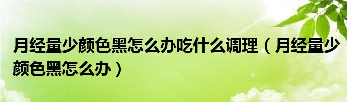 月经量少颜色黑怎么办吃什么调理（月经量少颜色黑怎么办）