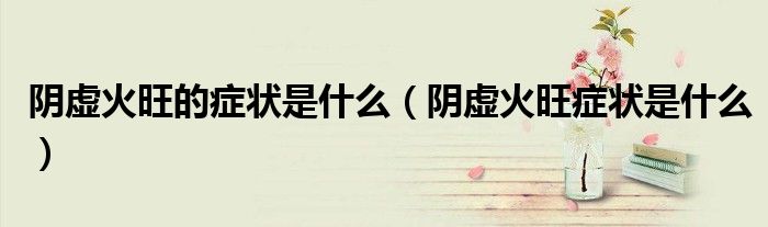 阴虚火旺的症状是什么（阴虚火旺症状是什么）