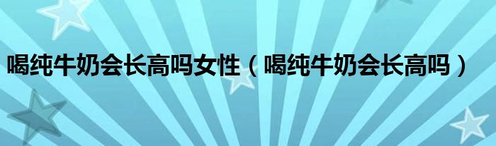 喝纯牛奶会长高吗女性（喝纯牛奶会长高吗）