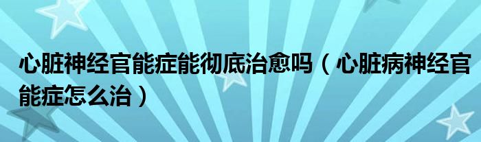 心脏神经官能症能彻底治愈吗（心脏病神经官能症怎么治）