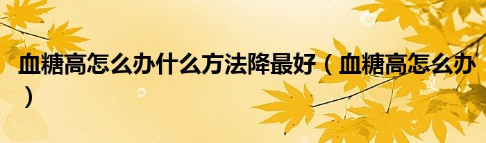 血糖高怎么办什么方法降最好（血糖高怎么办）