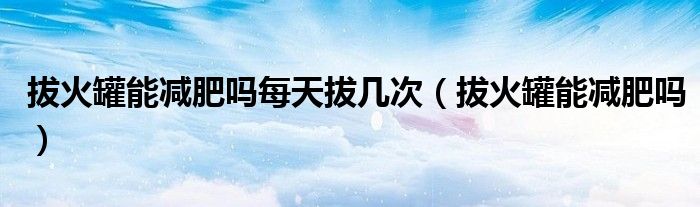 拔火罐能减肥吗每天拔几次（拔火罐能减肥吗）