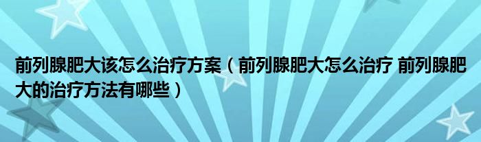 前列腺肥大该怎么治疗方案（前列腺肥大怎么治疗 前列腺肥大的治疗方法有哪些）