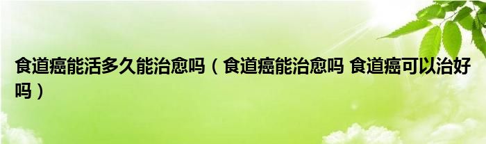 食道癌能活多久能治愈吗（食道癌能治愈吗 食道癌可以治好吗）