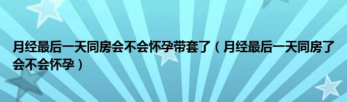 月经最后一天同房会不会怀孕带套了（月经最后一天同房了会不会怀孕）