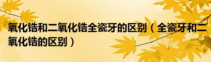 氧化锆和二氧化锆全瓷牙的区别（全瓷牙和二氧化锆的区别）