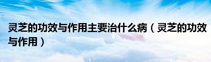 灵芝的功效与作用主要治什么病（灵芝的功效与作用）