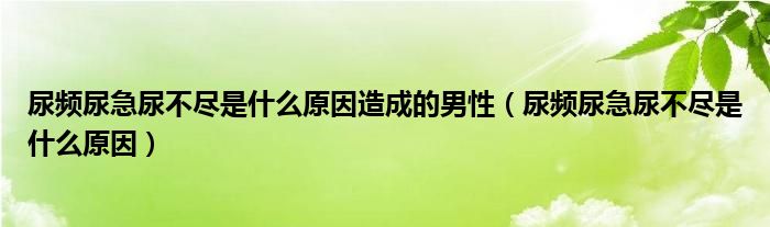 尿频尿急尿不尽是什么原因造成的男性（尿频尿急尿不尽是什么原因）