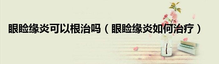 眼睑缘炎可以根治吗（眼睑缘炎如何治疗）