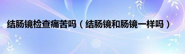 结肠镜检查痛苦吗（结肠镜和肠镜一样吗）