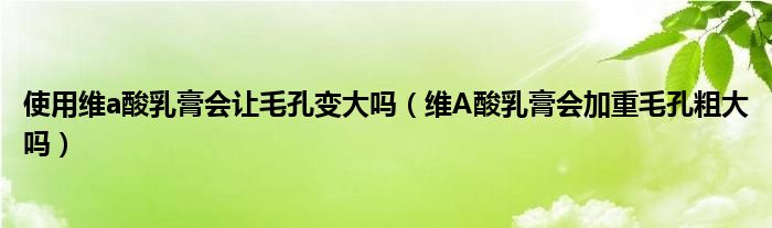 使用维a酸乳膏会让毛孔变大吗（维A酸乳膏会加重毛孔粗大吗）