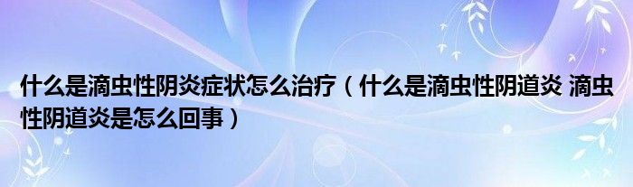 什么是滴虫性阴炎症状怎么治疗（什么是滴虫性阴道炎 滴虫性阴道炎是怎么回事）