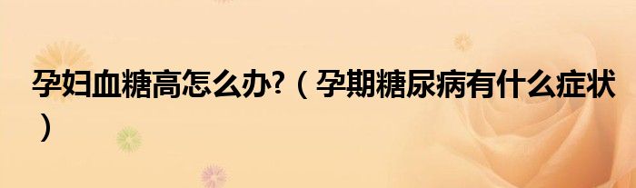 孕妇血糖高怎么办?（孕期糖尿病有什么症状）