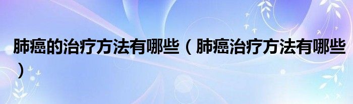 肺癌的治疗方法有哪些（肺癌治疗方法有哪些）