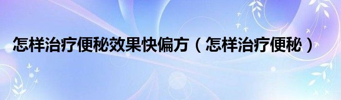 怎样治疗便秘效果快偏方（怎样治疗便秘）