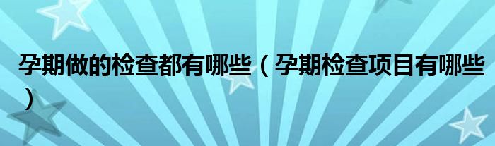 孕期做的检查都有哪些（孕期检查项目有哪些）