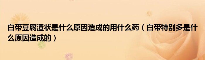 白带豆腐渣状是什么原因造成的用什么药（白带特别多是什么原因造成的）