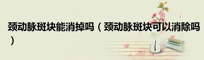 颈动脉斑块能消掉吗（颈动脉斑块可以消除吗）
