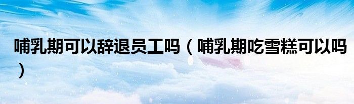 哺乳期可以辞退员工吗（哺乳期吃雪糕可以吗）