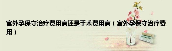 宫外孕保守治疗费用高还是手术费用高(宫外孕保守治疗费用)