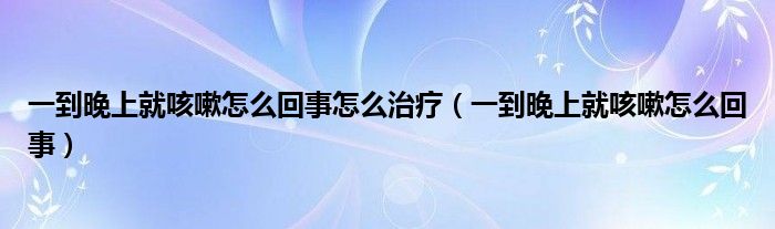 一到晚上就咳嗽怎么回事怎么治疗（一到晚上就咳嗽怎么回事）